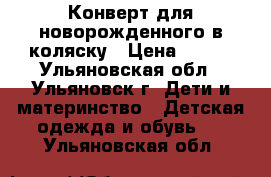 Конверт для новорожденного в коляску › Цена ­ 800 - Ульяновская обл., Ульяновск г. Дети и материнство » Детская одежда и обувь   . Ульяновская обл.